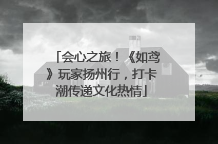 会心之旅！《如鸢》玩家扬州行，打卡潮传递文化热情