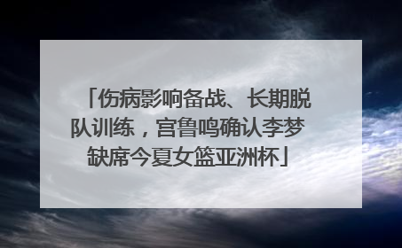 伤病影响备战、长期脱队训练，宫鲁鸣确认李梦缺席今夏女篮亚洲杯