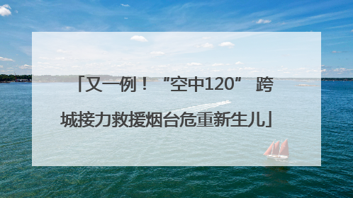 又一例！“空中120” 跨城接力救援烟台危重新生儿