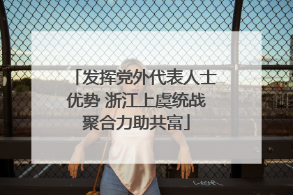 发挥党外代表人士优势 浙江上虞统战聚合力助共富