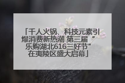 千人火锅、科技元素引爆消费新热潮 第三届“乐购湖北616三好节”在夷陵区盛大启幕