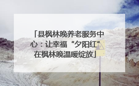县枫林晚养老服务中心：让幸福“夕阳红”在枫林晚温暖绽放