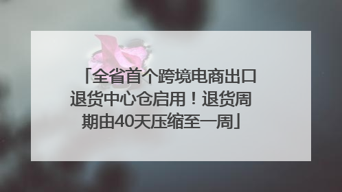 全省首个跨境电商出口退货中心仓启用！退货周期由40天压缩至一周
