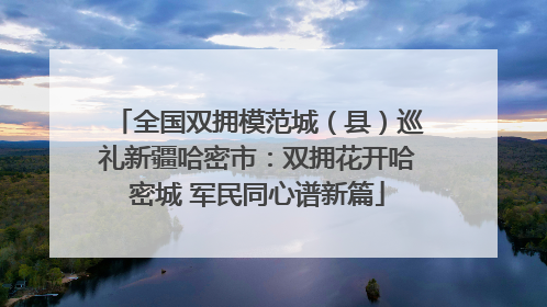 全国双拥模范城（县）巡礼新疆哈密市：双拥花开哈密城 军民同心谱新篇