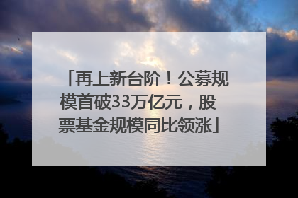 再上新台阶！公募规模首破33万亿元，股票基金规模同比领涨