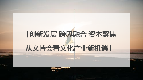 创新发展 跨界融合 资本聚焦 从文博会看文化产业新机遇