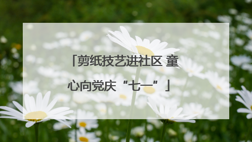 剪纸技艺进社区 童心向党庆“七一”