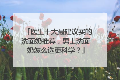 医生十大最建议买的洗面奶推荐，男士洗面奶怎么选更科学？