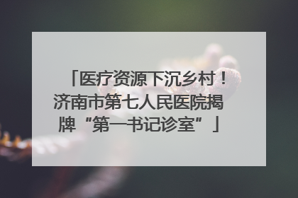 医疗资源下沉乡村！济南市第七人民医院揭牌“第一书记诊室”