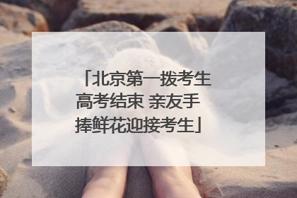 北京第一拨考生高考结束 亲友手捧鲜花迎接考生