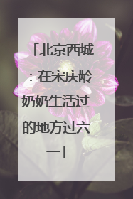 北京西城：在宋庆龄奶奶生活过的地方过六一