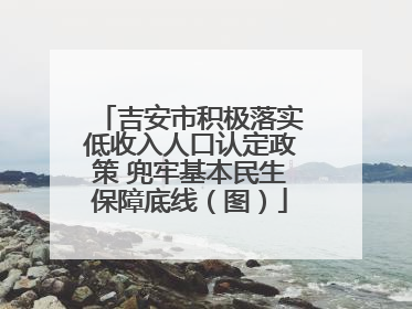 吉安市积极落实低收入人口认定政策 兜牢基本民生保障底线（图）