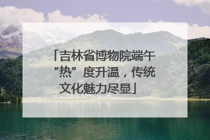 吉林省博物院端午“热”度升温，传统文化魅力尽显