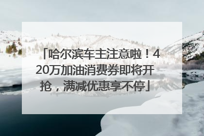 哈尔滨车主注意啦！420万加油消费券即将开抢，满减优惠享不停