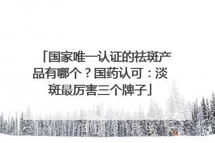 国家唯一认证的祛斑产品有哪个？国药认可：淡斑最厉害三个牌子