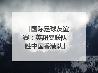 国际足球友谊赛：英超曼联队胜中国香港队