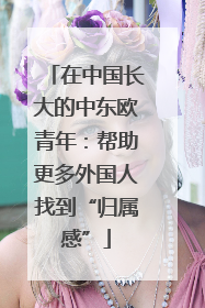 在中国长大的中东欧青年：帮助更多外国人找到“归属感”