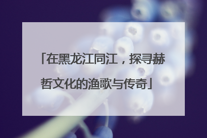 在黑龙江同江，探寻赫哲文化的渔歌与传奇