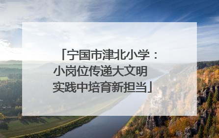宁国市津北小学：小岗位传递大文明 实践中培育新担当