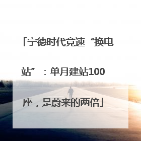 宁德时代竞速“换电站”：单月建站100座，是蔚来的两倍
