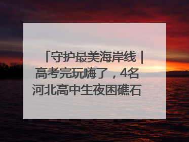 守护最美海岸线｜高考完玩嗨了，4名河北高中生夜困礁石！青岛救援队火速出动救上岸