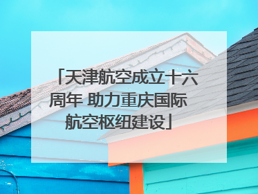 天津航空成立十六周年 助力重庆国际航空枢纽建设