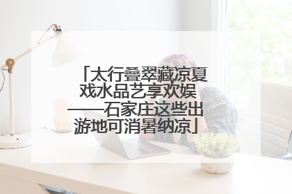 太行叠翠藏凉夏 戏水品艺享欢娱——石家庄这些出游地可消暑纳凉