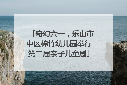 奇幻六一,乐山市中区棉竹幼儿园举行第二届亲子儿童剧