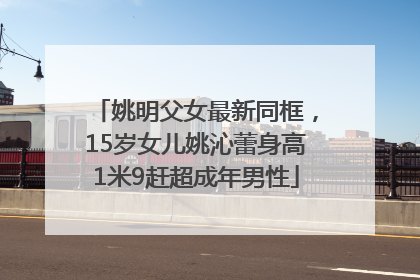 姚明父女最新同框，15岁女儿姚沁蕾身高1米9赶超成年男性