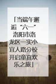 当端午邂逅“六一” 洛阳市洛龙区一实小宜人路分校开启童真欢乐之旅