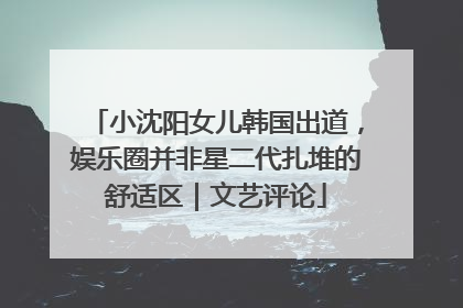 小沈阳女儿韩国出道，娱乐圈并非星二代扎堆的舒适区｜文艺评论