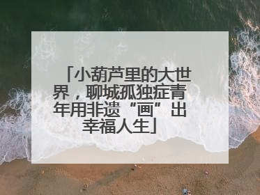 小葫芦里的大世界，聊城孤独症青年用非遗“画”出幸福人生