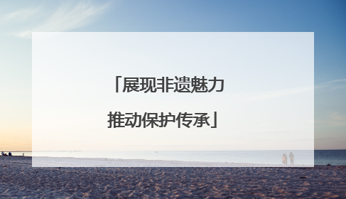 展现非遗魅力 推动保护传承