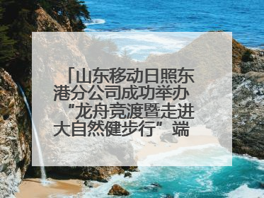 山东移动日照东港分公司成功举办“龙舟竞渡暨走进大自然健步行”端午主题活动