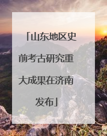 山东地区史前考古研究重大成果在济南发布