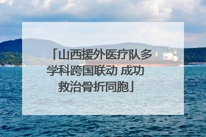 山西援外医疗队多学科跨国联动 成功救治骨折同胞