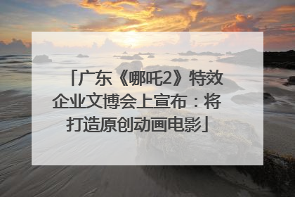 广东《哪吒2》特效企业文博会上宣布：将打造原创动画电影