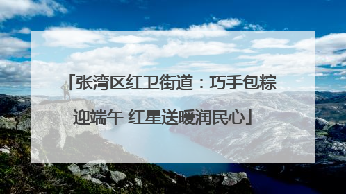 张湾区红卫街道：巧手包粽迎端午 红星送暖润民心
