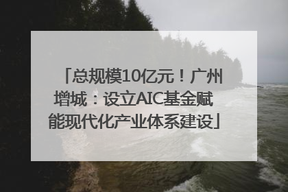 总规模10亿元！广州增城：设立AIC基金赋能现代化产业体系建设