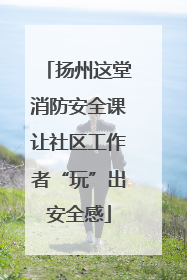 扬州这堂消防安全课让社区工作者“玩”出安全感