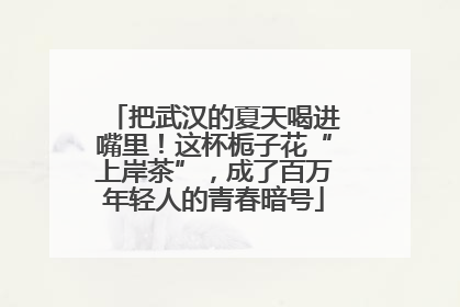 把武汉的夏天喝进嘴里！这杯栀子花“上岸茶”，成了百万年轻人的青春暗号