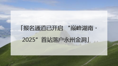 报名通道已开启 “巅峰湖南・2025”首站落户永州金洞