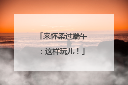 来怀柔过端午：这样玩儿！
