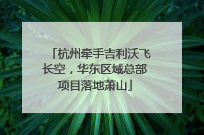 杭州牵手吉利沃飞长空，华东区域总部项目落地萧山