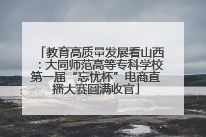 教育高质量发展看山西：大同师范高等专科学校第一届“忘忧杯”电商直播大赛圆满收官