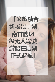 文旅融合新场景，湖南首艘L4级无人驾驶游船在后湖正式起航