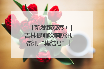 新发路观察+｜吉林提前吹响防汛备汛“集结号”