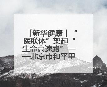 新华健康丨“医联体”架起“生命高速路”——北京市和平里医院走访见闻