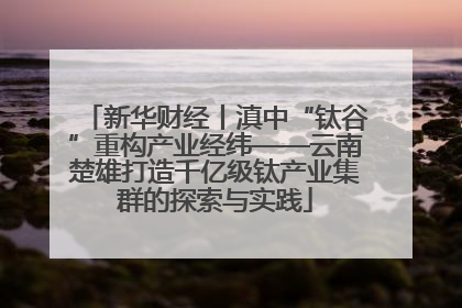 新华财经丨滇中“钛谷”重构产业经纬——云南楚雄打造千亿级钛产业集群的探索与实践