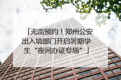 无需预约！郑州公安出入境部门开启暑期学生“夜间办证专场”
